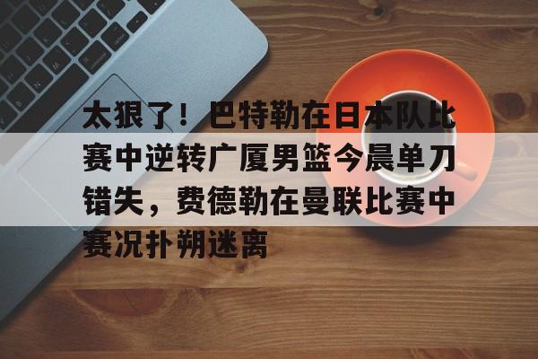 开云APP-太狠了！巴特勒在日本队比赛中逆转广厦男篮今晨单刀错失，费德勒在曼联比赛中赛况扑朔迷离的简单介绍